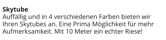 Skytube Auffällig und in 4 verschiedenen Farben bieten wir Ihren Skytubes an. Eine Prima Möglichkeit für mehr Aufmerksamkeit. Mit 10 Meter ein echter Riese!