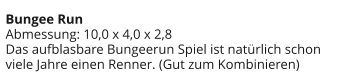 Bungee Run Abmessung: 10,0 x 4,0 x 2,8 Das aufblasbare Bungeerun Spiel ist natürlich schon viele Jahre einen Renner. (Gut zum Kombinieren)