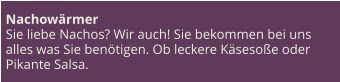 Nachowärmer Sie liebe Nachos? Wir auch! Sie bekommen bei uns alles was Sie benötigen. Ob leckere Käsesoße oder Pikante Salsa.