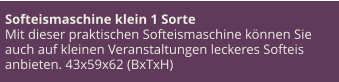 Softeismaschine klein 1 Sorte Mit dieser praktischen Softeismaschine können Sie auch auf kleinen Veranstaltungen leckeres Softeis anbieten. 43x59x62 (BxTxH)